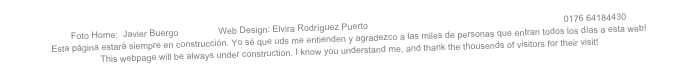 Foto Home:  Javier Buergo                Web Design: Elvira Rodríguez Puerto              info@elvirarodriguezpuerto.de                0176 64184430
Esta página estará siempre en construcción. Yo sé que uds me entienden y agradezco a las miles de personas que entran todos los días a esta web!
This webpage will be always under construction. I know you understand me, and thank the thousends of visitors for their visit!