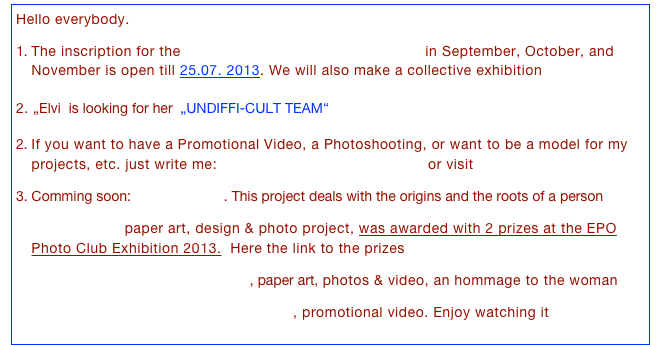 Hello everybody. 

The inscription for the Fotografie Wochenend-Workshops in September, October, and November is open till 25.07. 2013. We will also make a collective exhibition >>

2. „Elvi  is looking for her  „UNDIFFI-CULT TEAM“ >> 

If you want to have a Promotional Video, a Photoshooting, or want to be a model for my projects, etc. just write me: info@elvirarodriguezpuerto.de or visit GET CREATIVE 

Comming soon: „ABOLENGO“. This project deals with the origins and the roots of a person >>

"ARA" (2013) paper art, design & photo project, was awarded with 2 prizes at the EPO Photo Club Exhibition 2013.  Here the link to the prizes >>

“1010 Parchment Brides (2010)“, paper art, photos & video, an hommage to the woman >>

"The little magicians of singing" (2012), promotional video. Enjoy watching it >> 